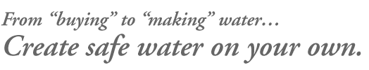 From “buying” to “making” water…		 Create safe water on your own. 