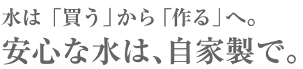水は「買う」から「作る」へ。安心な水は、自家製で。